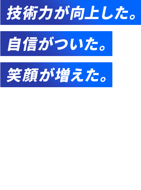 技術力が向上した。 自信がついた。 笑顔が増えた。